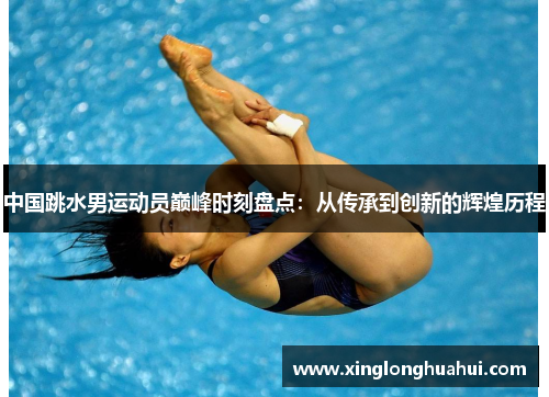 中国跳水男运动员巅峰时刻盘点：从传承到创新的辉煌历程