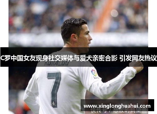 C罗中国女友现身社交媒体与爱犬亲密合影 引发网友热议